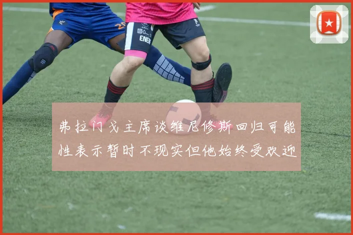 弗拉门戈主席谈维尼修斯回归可能性表示暂时不现实但他始终受欢迎