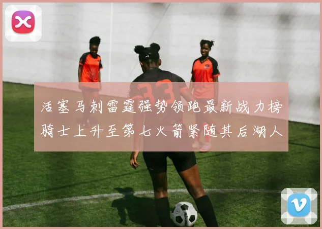 活塞马刺雷霆强势领跑最新战力榜骑士上升至第七火箭紧随其后湖人排名第十一