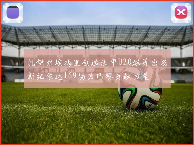 扎伊尔埃梅里创造法甲U20球员出场新纪录达169场为巴黎贡献力量