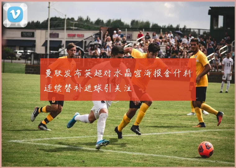 曼联发布英超对水晶宫海报舍什科连续替补进球引关注