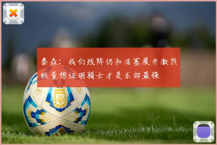 泰森：我们残阵仍和活塞展开激烈较量想证明骑士才是东部最强