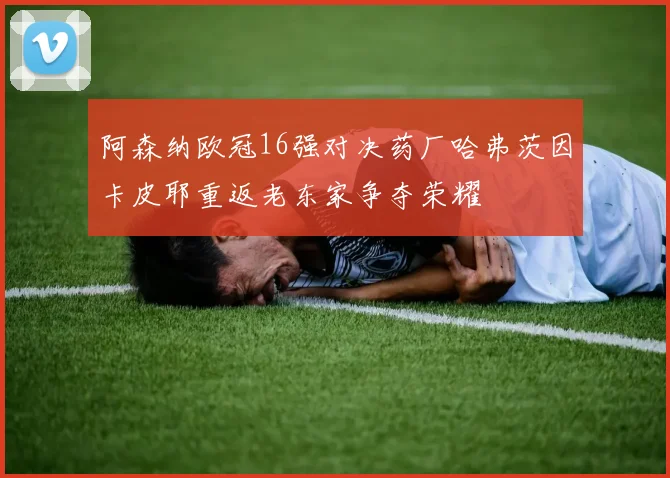 阿森纳欧冠16强对决药厂哈弗茨因卡皮耶重返老东家争夺荣耀