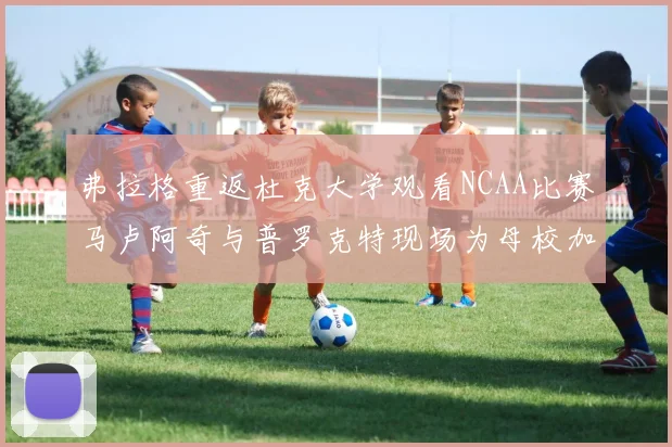 弗拉格重返杜克大学观看NCAA比赛马卢阿奇与普罗克特现场为母校加油助威