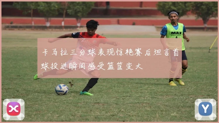 卡马拉三分球表现惊艳赛后坦言首球投进瞬间感受篮筐变大