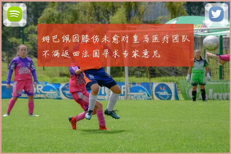 姆巴佩因膝伤未愈对皇马医疗团队不满返回法国寻求专家意见
