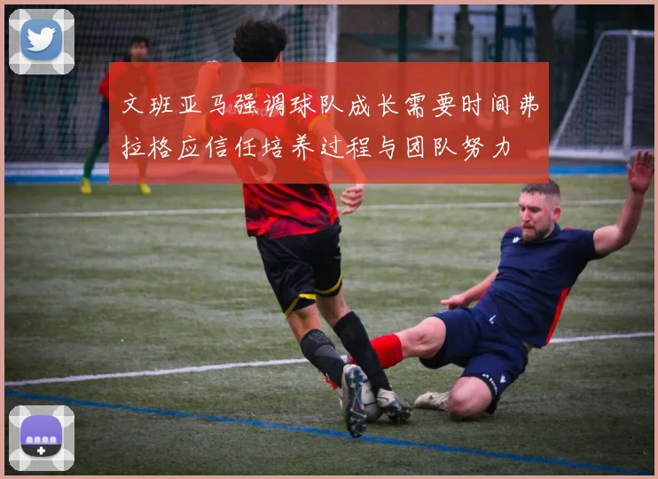 文班亚马强调球队成长需要时间弗拉格应信任培养过程与团队努力