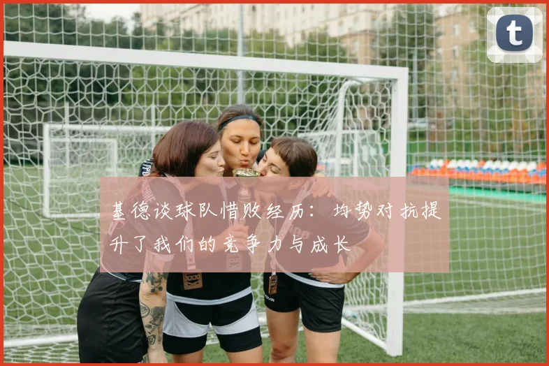 基德谈球队惜败经历：均势对抗提升了我们的竞争力与成长