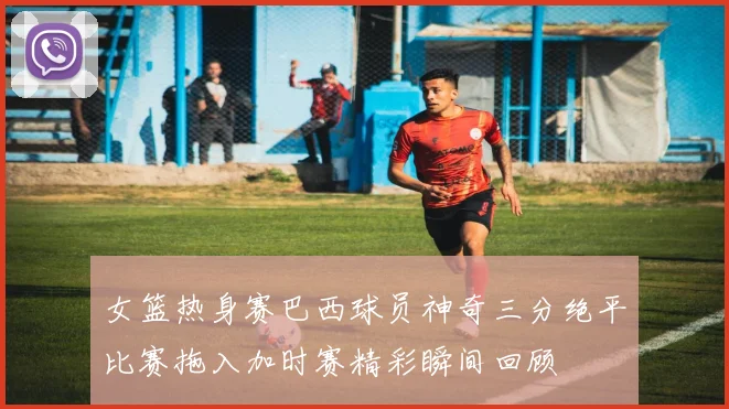 女篮热身赛巴西球员神奇三分绝平比赛拖入加时赛精彩瞬间回顾