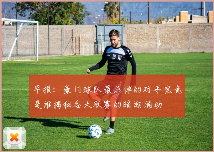 早报：豪门球队最忌惮的对手究竟是谁揭秘各大联赛的暗潮涌动