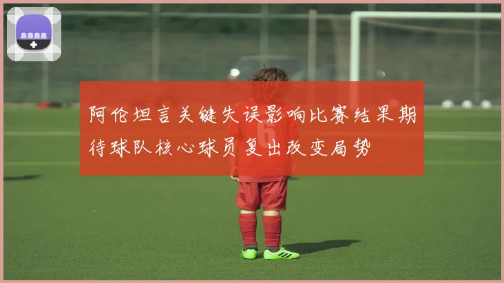 阿伦坦言关键失误影响比赛结果期待球队核心球员复出改变局势