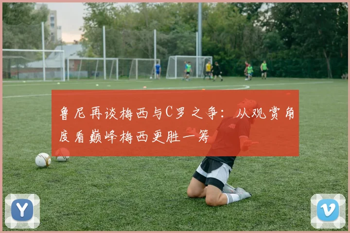 鲁尼再谈梅西与C罗之争：从观赏角度看巅峰梅西更胜一筹