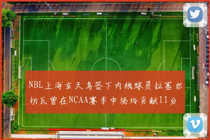 NBL上海玄天鸟签下内线球员拉塞尔切瓦曾在NCAA赛季中场均贡献11分8篮板