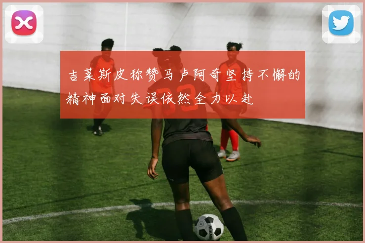 吉莱斯皮称赞马卢阿奇坚持不懈的精神面对失误依然全力以赴
