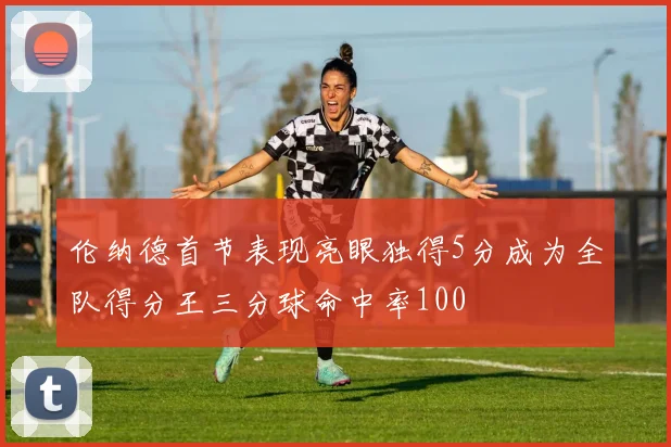 伦纳德首节表现亮眼独得5分成为全队得分王三分球命中率100