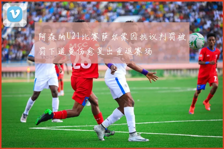 阿森纳U21比赛萨尔蒙因抗议判罚被罚下道曼伤愈复出重返赛场