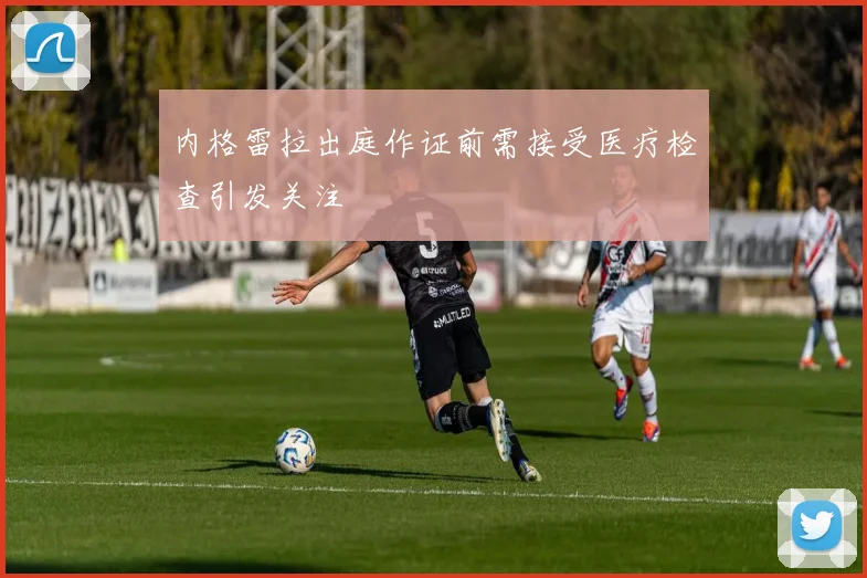 内格雷拉出庭作证前需接受医疗检查引发关注