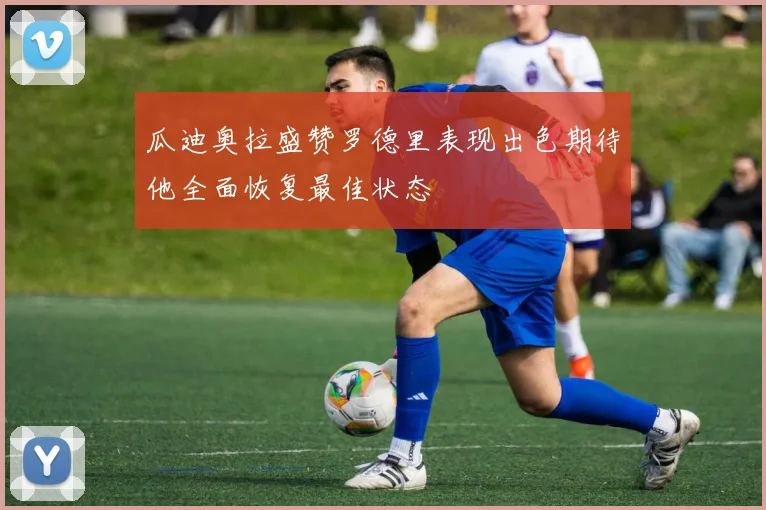 瓜迪奥拉盛赞罗德里表现出色期待他全面恢复最佳状态