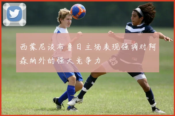 西蒙尼谈布鲁日主场表现强调对阿森纳外的强大竞争力