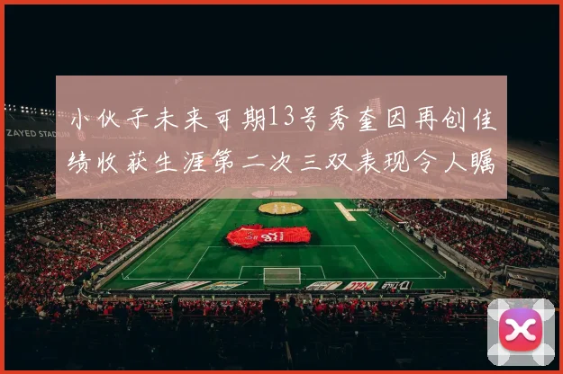 小伙子未来可期13号秀奎因再创佳绩收获生涯第二次三双表现令人瞩目