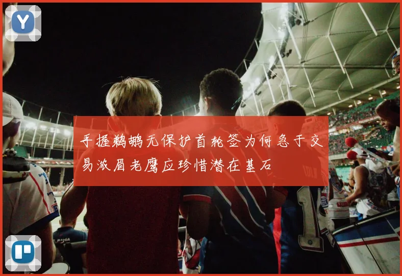 手握鹈鹕无保护首轮签为何急于交易浓眉老鹰应珍惜潜在基石