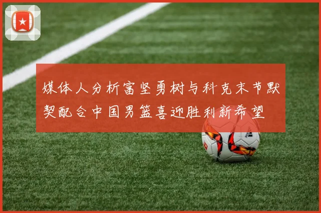 媒体人分析富坚勇树与科克末节默契配合中国男篮喜迎胜利新希望