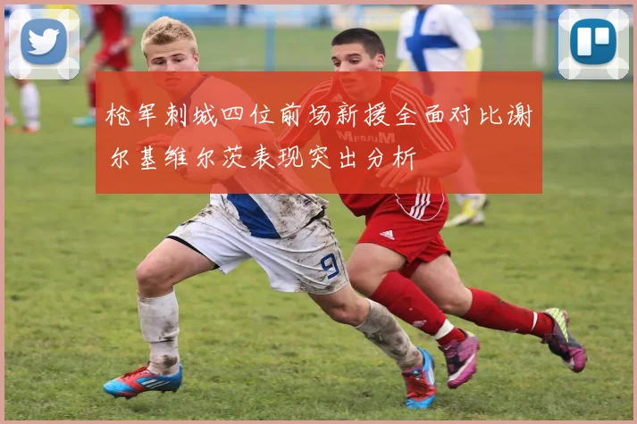 枪军刺城四位前场新援全面对比谢尔基维尔茨表现突出分析