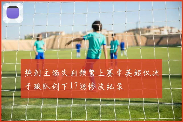 热刺主场失利频繁上赛季英超仅次于狼队创下17场惨淡纪录