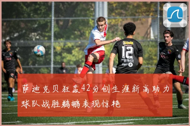 萨迪克贝狂轰42分创生涯新高助力球队战胜鹈鹕表现惊艳
